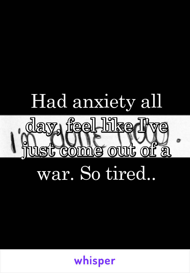 Had anxiety all day, feel like I've just come out of a war. So tired..