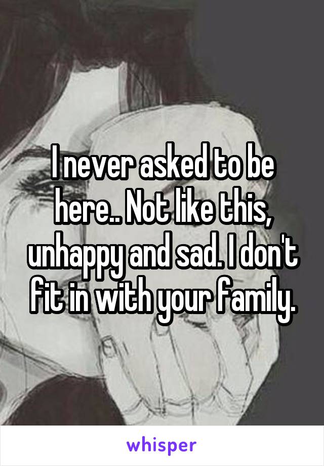 I never asked to be here.. Not like this, unhappy and sad. I don't fit in with your family.