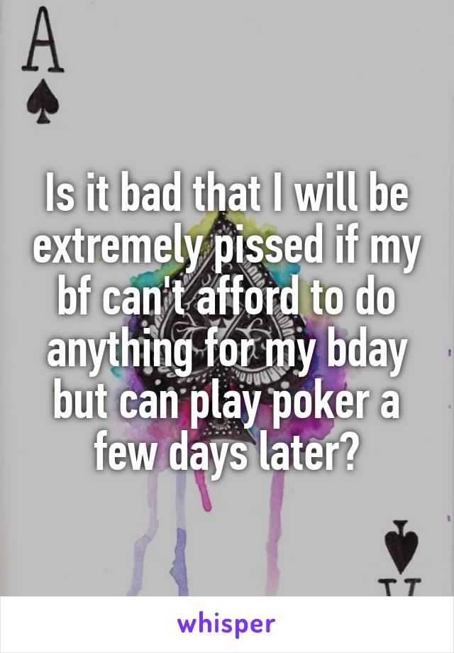 Is it bad that I will be extremely pissed if my bf can't afford to do anything for my bday but can play poker a few days later?