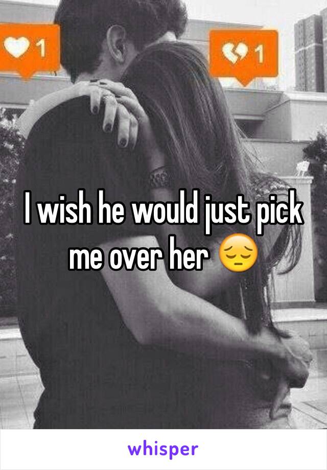 I wish he would just pick me over her 😔