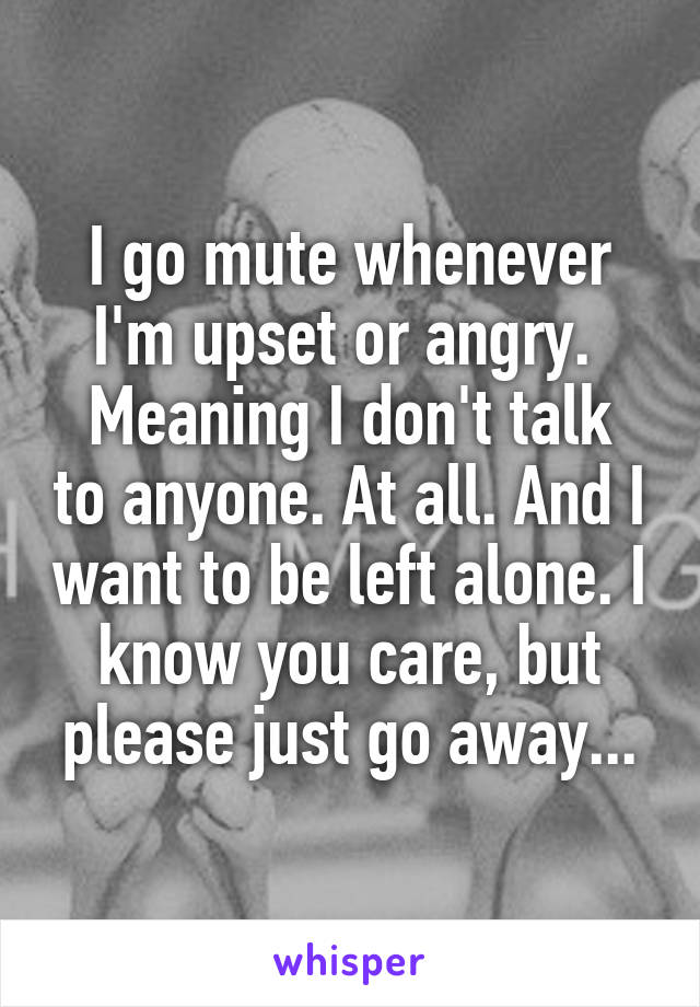 I go mute whenever I'm upset or angry. 
Meaning I don't talk to anyone. At all. And I want to be left alone. I know you care, but please just go away...