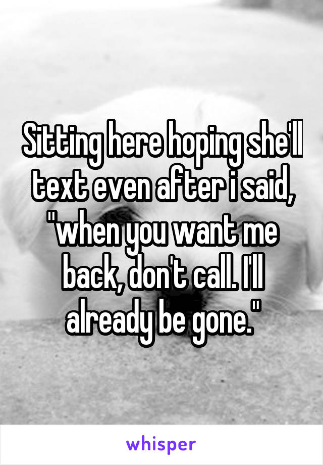 Sitting here hoping she'll text even after i said, "when you want me back, don't call. I'll already be gone."