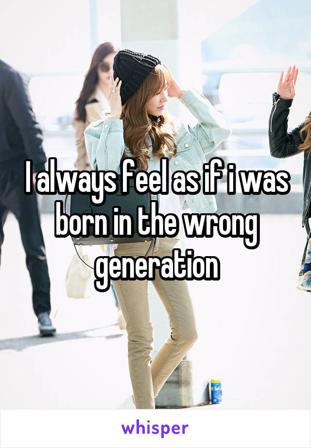 I always feel as if i was born in the wrong generation