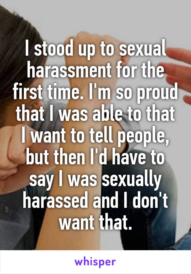 I stood up to sexual harassment for the first time. I'm so proud that I was able to that I want to tell people, but then I'd have to say I was sexually harassed and I don't want that.