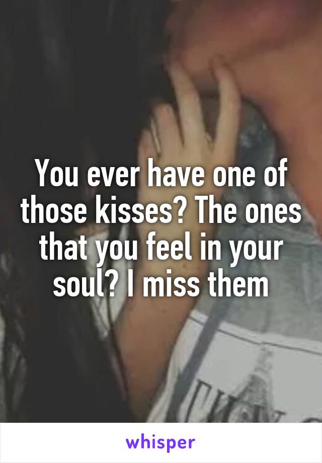 You ever have one of those kisses? The ones that you feel in your soul? I miss them