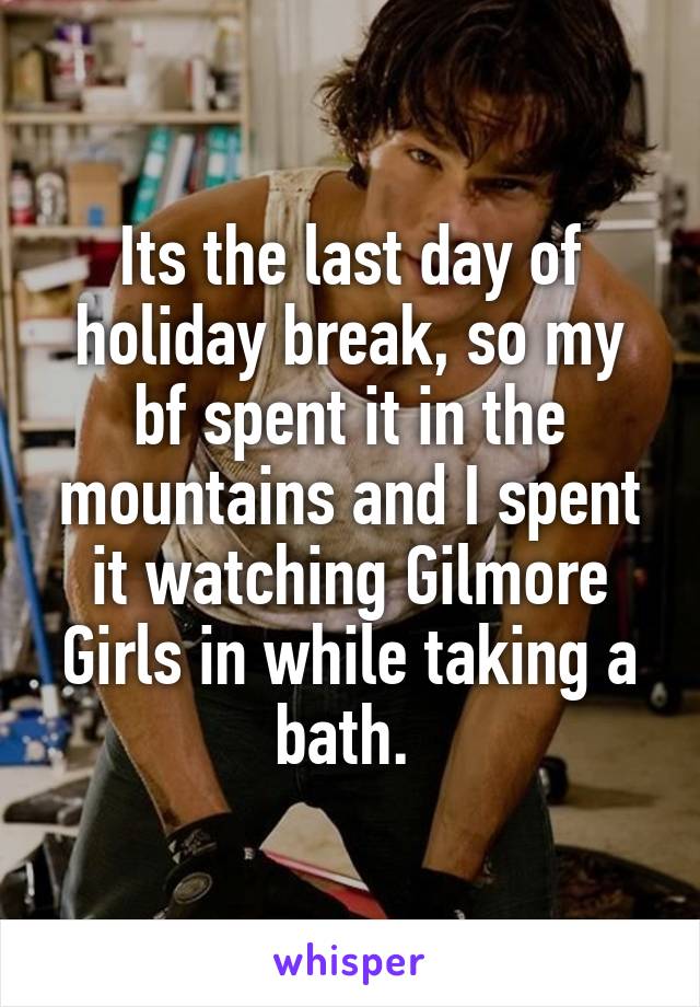 Its the last day of holiday break, so my bf spent it in the mountains and I spent it watching Gilmore Girls in while taking a bath. 