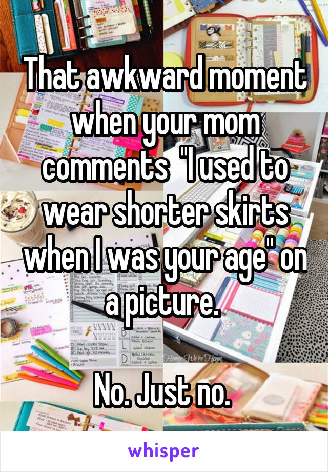 That awkward moment when your mom comments  "I used to wear shorter skirts when I was your age" on a picture. 

No. Just no. 