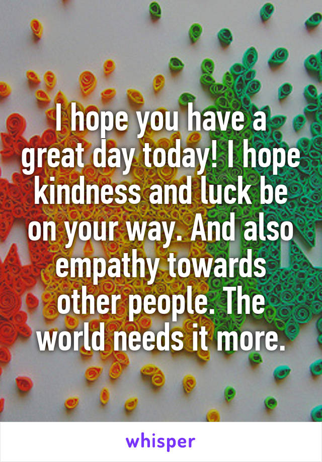 I hope you have a great day today! I hope kindness and luck be on your way. And also empathy towards other people. The world needs it more.