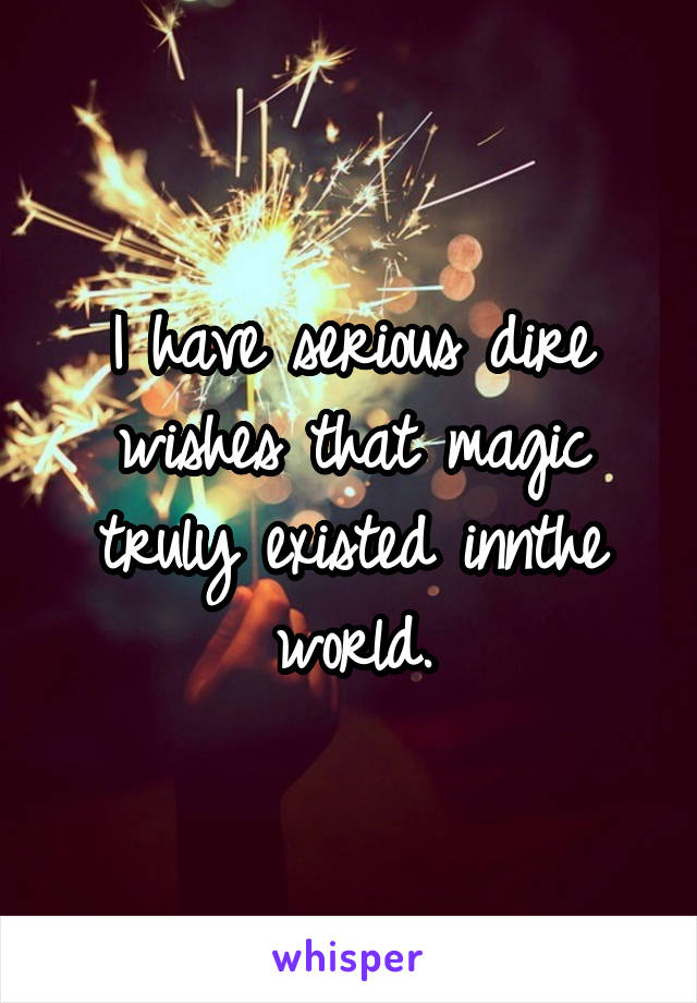 I have serious dire wishes that magic truly existed innthe world.