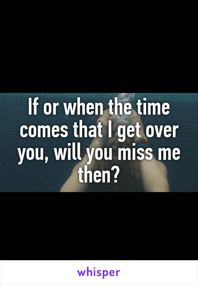 If or when the time comes that I get over you, will you miss me then?