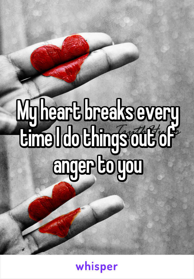 My heart breaks every time I do things out of anger to you