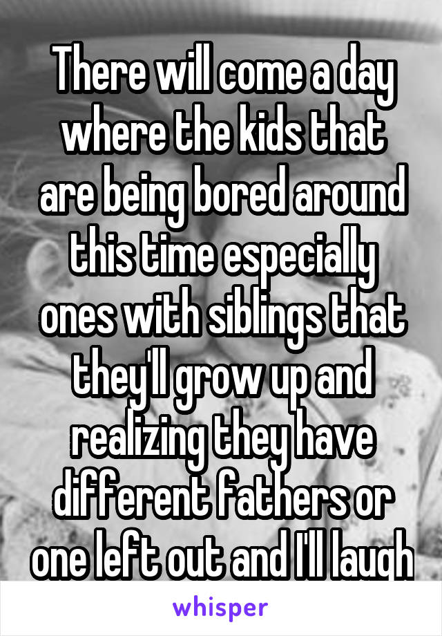 There will come a day where the kids that are being bored around this time especially ones with siblings that they'll grow up and realizing they have different fathers or one left out and I'll laugh