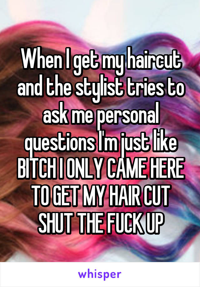 When I get my haircut and the stylist tries to ask me personal questions I'm just like BITCH I ONLY CAME HERE TO GET MY HAIR CUT SHUT THE FUCK UP