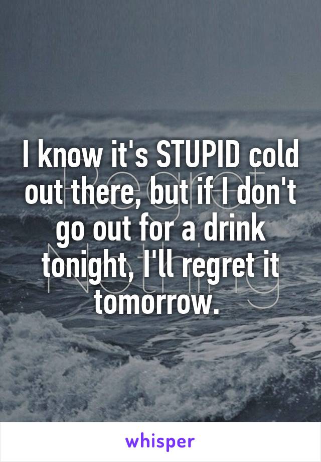 I know it's STUPID cold out there, but if I don't go out for a drink tonight, I'll regret it tomorrow. 