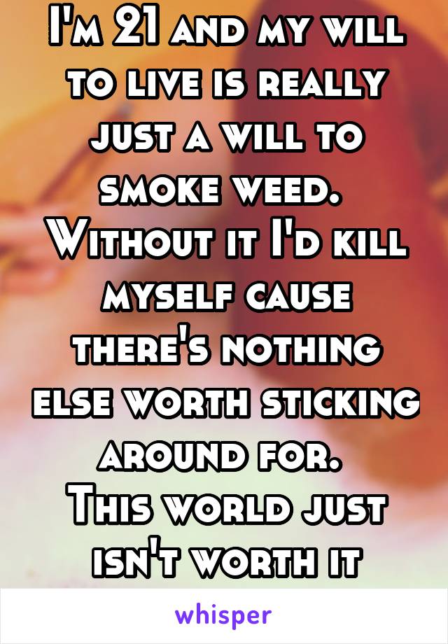 I'm 21 and my will to live is really just a will to smoke weed. 
Without it I'd kill myself cause there's nothing else worth sticking around for. 
This world just isn't worth it without weed