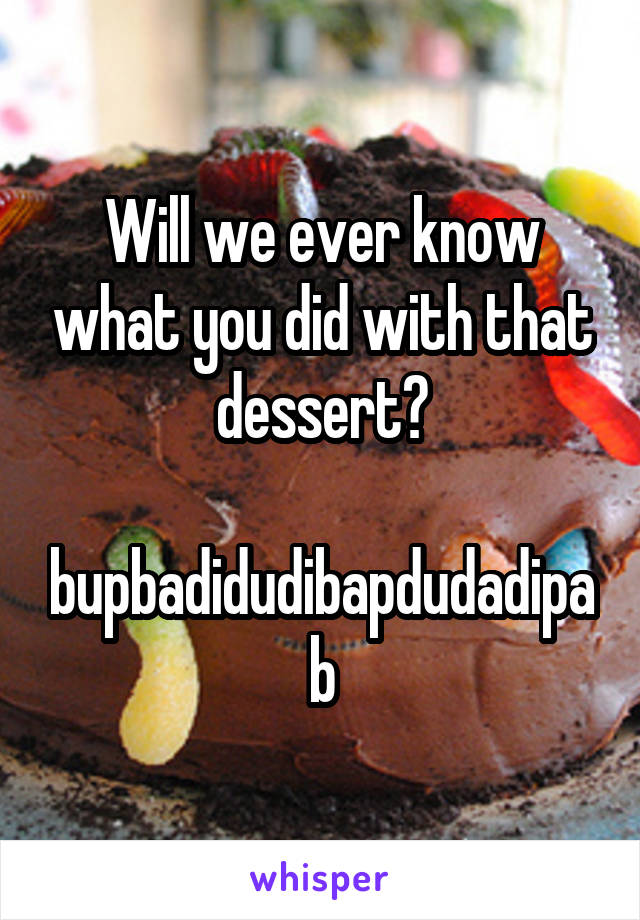 Will we ever know what you did with that dessert?

bupbadidudibapdudadipab