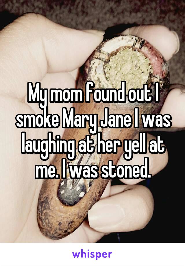 My mom found out I smoke Mary Jane I was laughing at her yell at me. I was stoned.