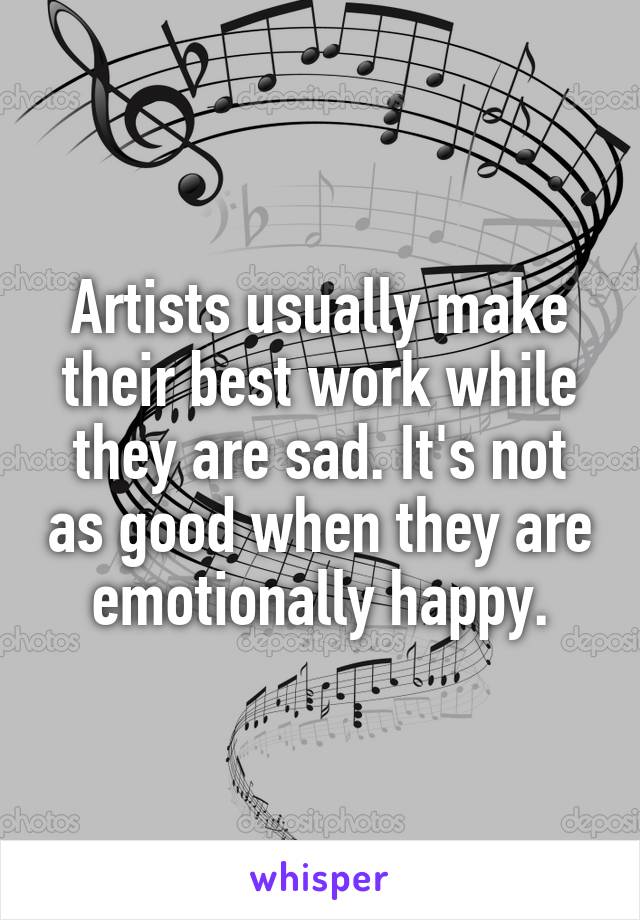 Artists usually make their best work while they are sad. It's not as good when they are emotionally happy.