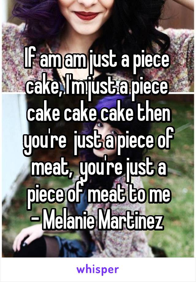 If am am just a piece  cake, I'm just a piece  cake cake cake then you're  just a piece of meat,  you're just a piece of meat to me
- Melanie Martinez 