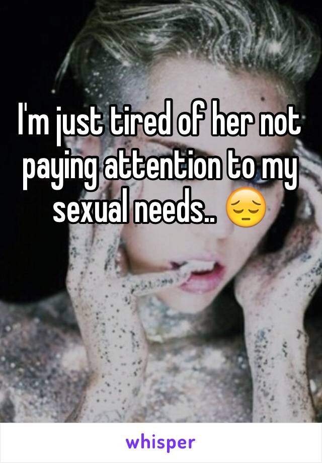 I'm just tired of her not paying attention to my sexual needs.. 😔