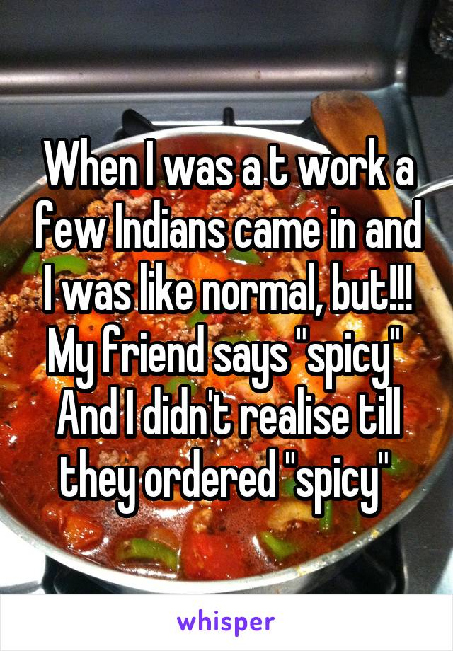 When I was a t work a few Indians came in and I was like normal, but!!! My friend says "spicy" 
And I didn't realise till they ordered "spicy" 