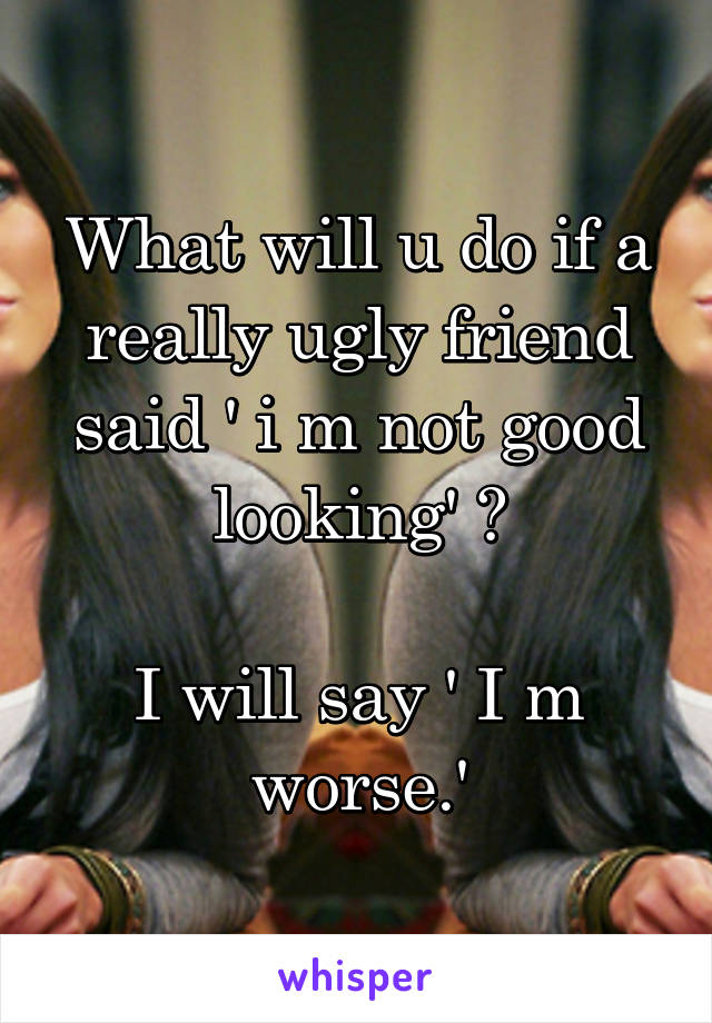 What will u do if a really ugly friend said ' i m not good looking' ?

I will say ' I m worse.'