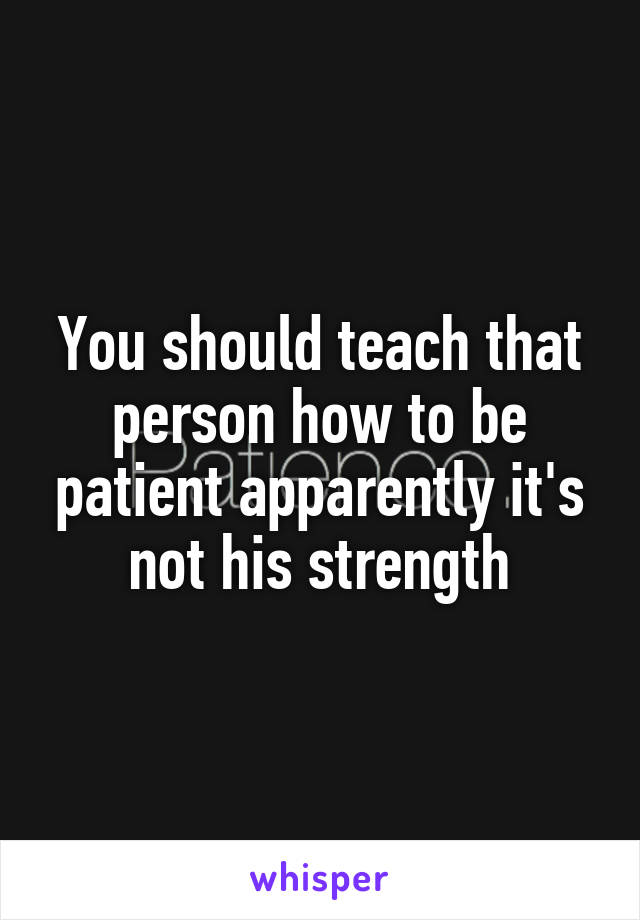 You should teach that person how to be patient apparently it's not his strength