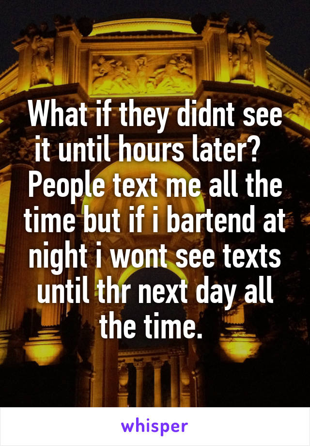 What if they didnt see it until hours later?   People text me all the time but if i bartend at night i wont see texts until thr next day all the time. 