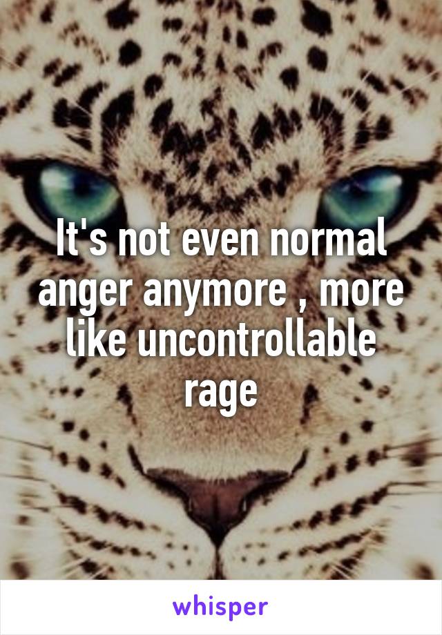 It's not even normal anger anymore , more like uncontrollable rage