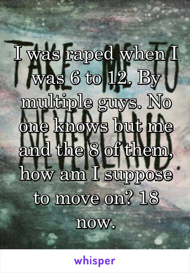 I was raped when I was 6 to 12. By multiple guys. No one knows but me and the 8 of them, how am I suppose to move on? 18 now.