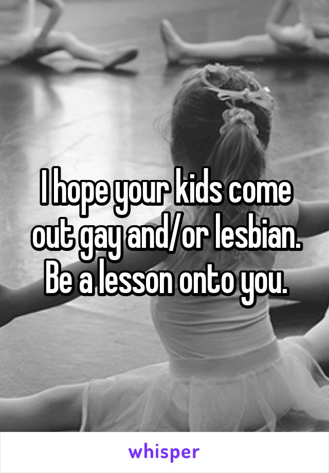 I hope your kids come out gay and/or lesbian. Be a lesson onto you.