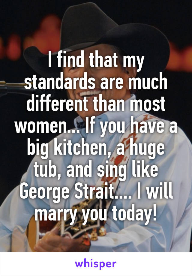 I find that my standards are much different than most women... If you have a big kitchen, a huge tub, and sing like George Strait.... I will marry you today!