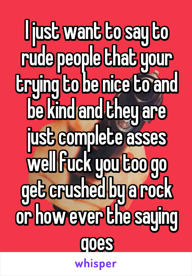 I just want to say to rude people that your trying to be nice to and be kind and they are just complete asses well fuck you too go get crushed by a rock or how ever the saying goes