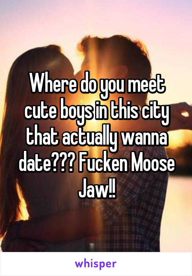 Where do you meet cute boys in this city that actually wanna date??? Fucken Moose Jaw!!