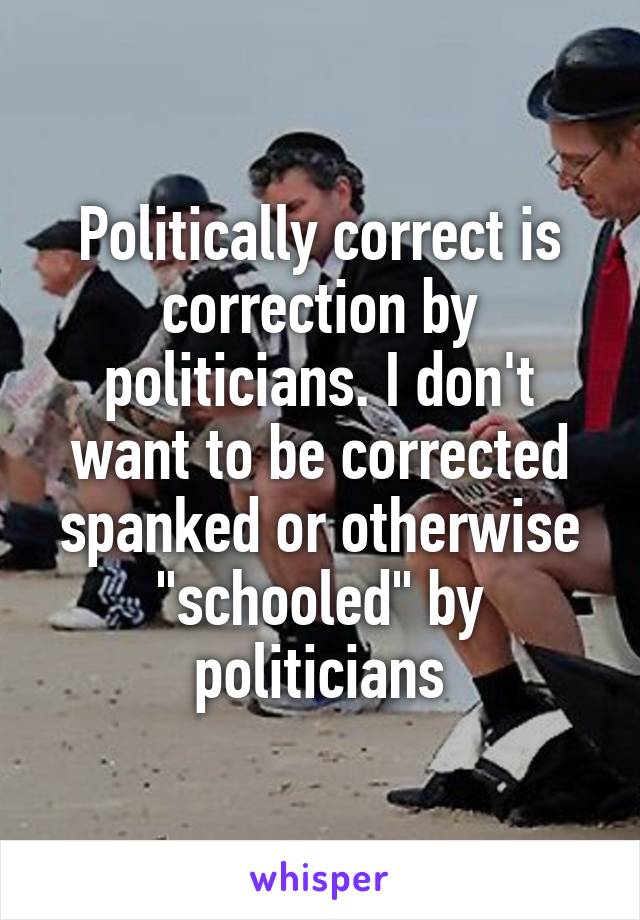 Politically correct is correction by politicians. I don't want to be corrected spanked or otherwise "schooled" by politicians