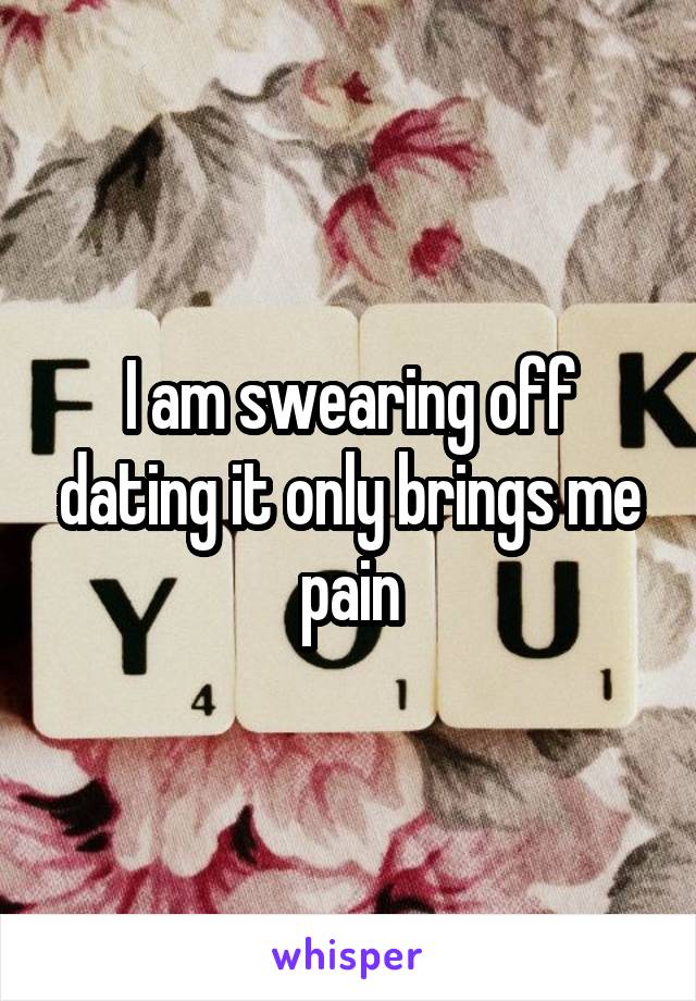 I am swearing off dating it only brings me pain