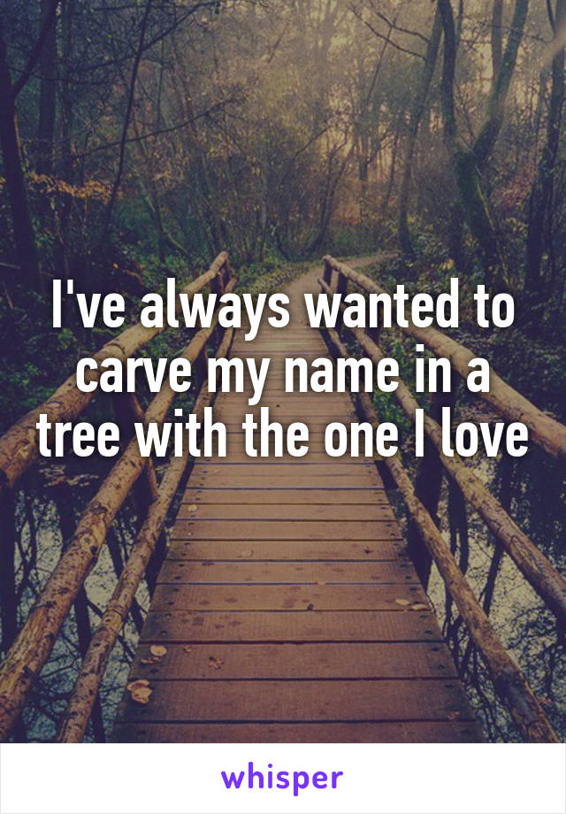 I've always wanted to carve my name in a tree with the one I love 