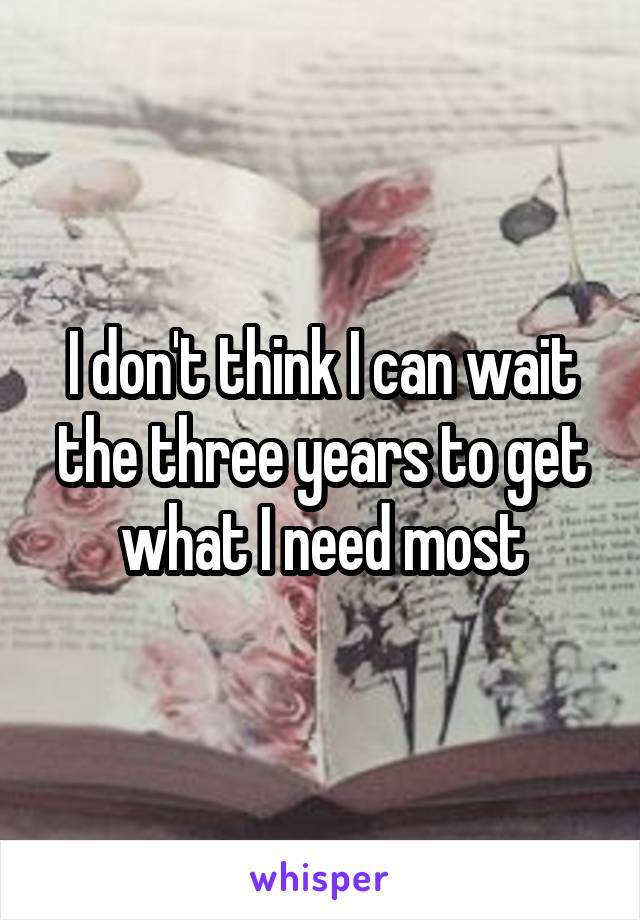 I don't think I can wait the three years to get what I need most