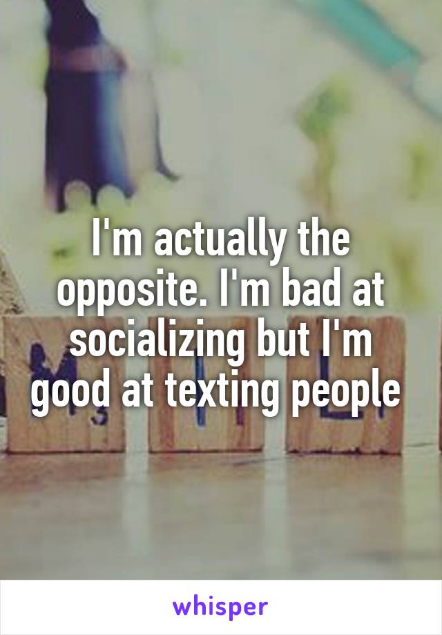 I'm actually the opposite. I'm bad at socializing but I'm good at texting people 