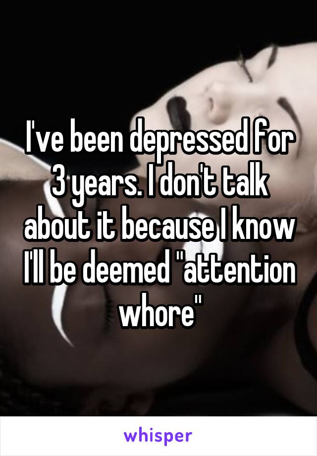 I've been depressed for 3 years. I don't talk about it because I know I'll be deemed "attention whore"