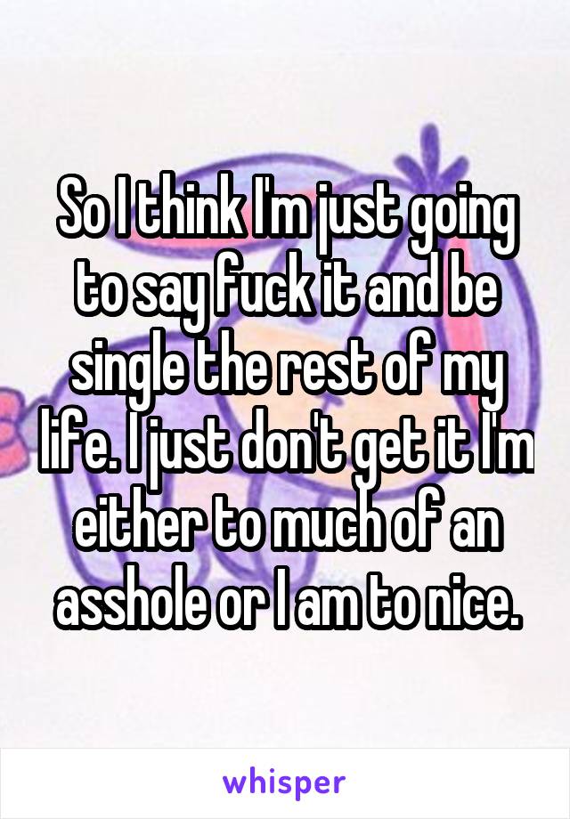 So I think I'm just going to say fuck it and be single the rest of my life. I just don't get it I'm either to much of an asshole or I am to nice.