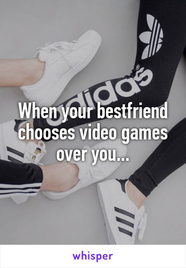 When your bestfriend chooses video games over you...