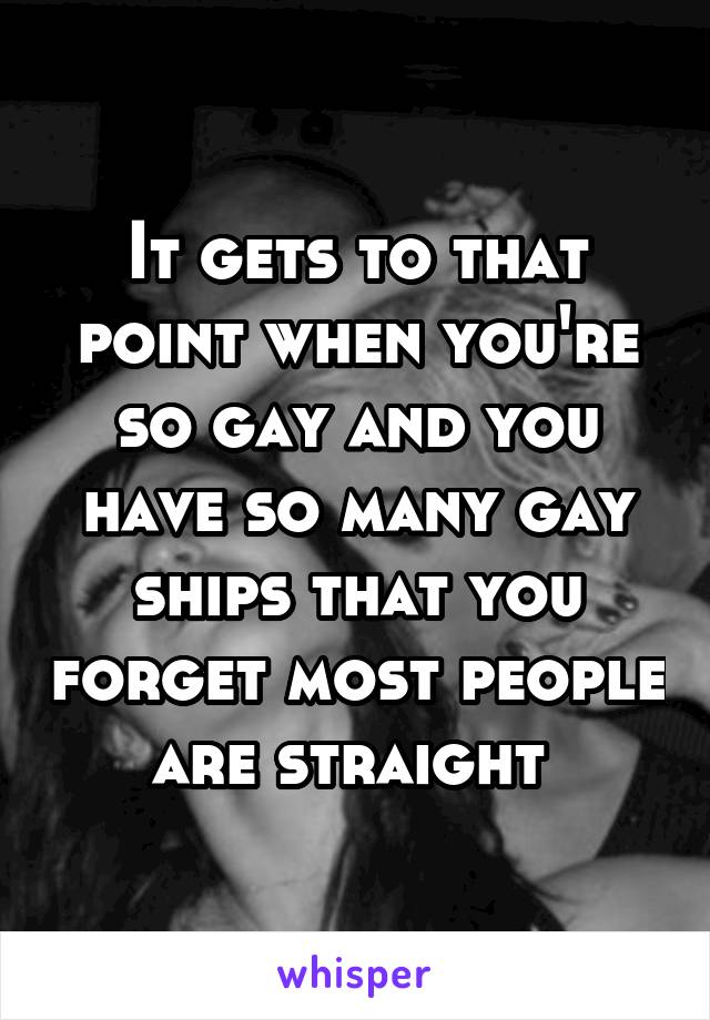 It gets to that point when you're so gay and you have so many gay ships that you forget most people are straight 