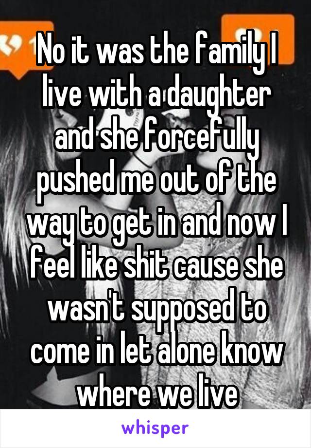 No it was the family I live with a daughter and she forcefully pushed me out of the way to get in and now I feel like shit cause she wasn't supposed to come in let alone know where we live