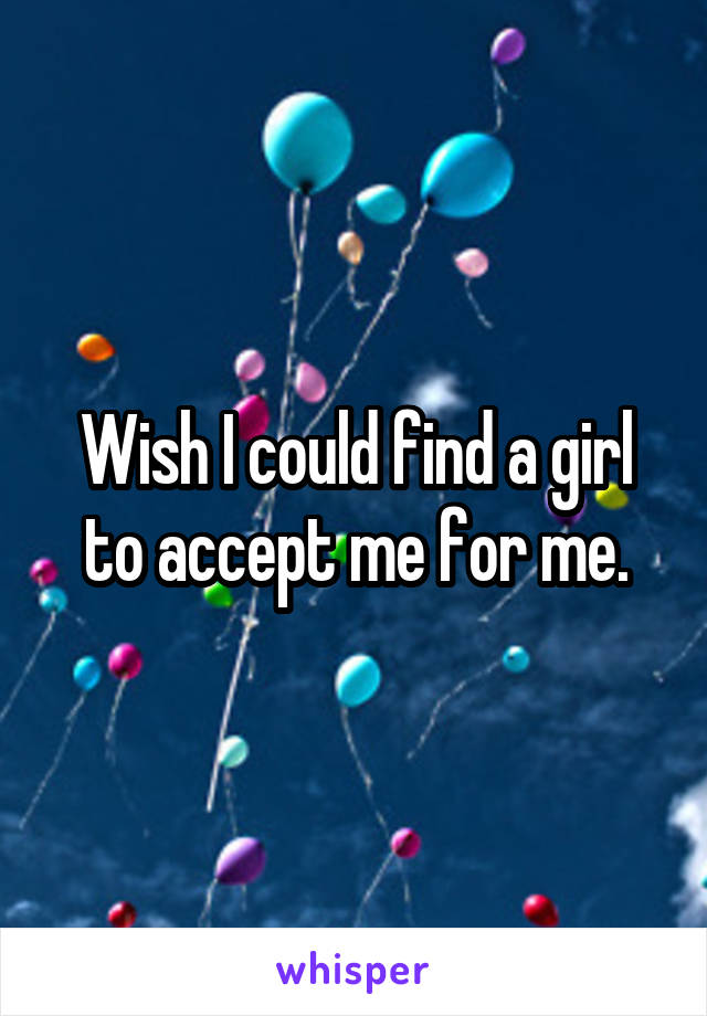 Wish I could find a girl to accept me for me.