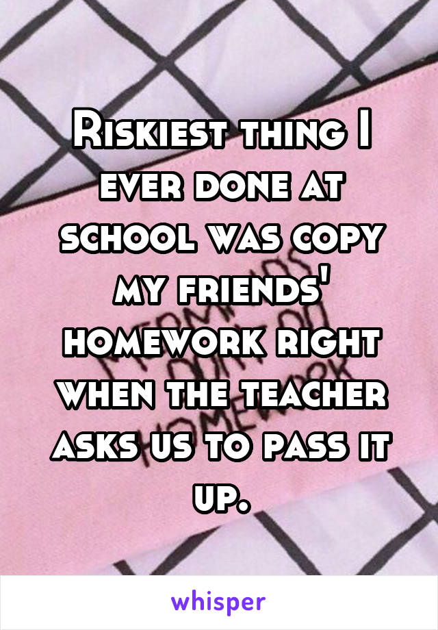 Riskiest thing I ever done at school was copy my friends' homework right when the teacher asks us to pass it up.