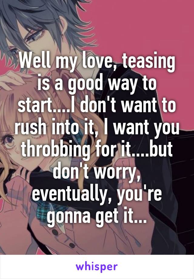 Well my love, teasing is a good way to start....I don't want to rush into it, I want you throbbing for it....but don't worry, eventually, you're gonna get it...