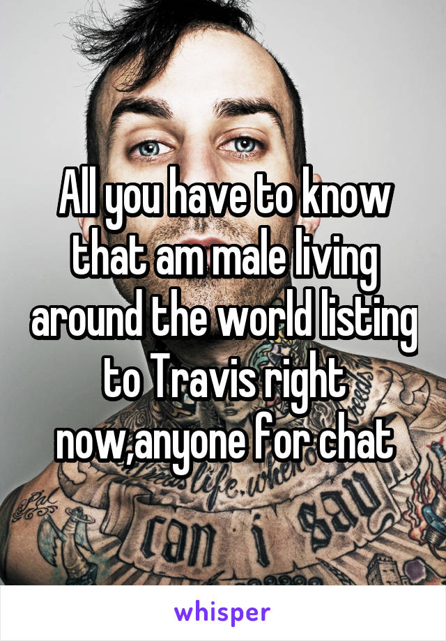 All you have to know that am male living around the world listing to Travis right now,anyone for chat