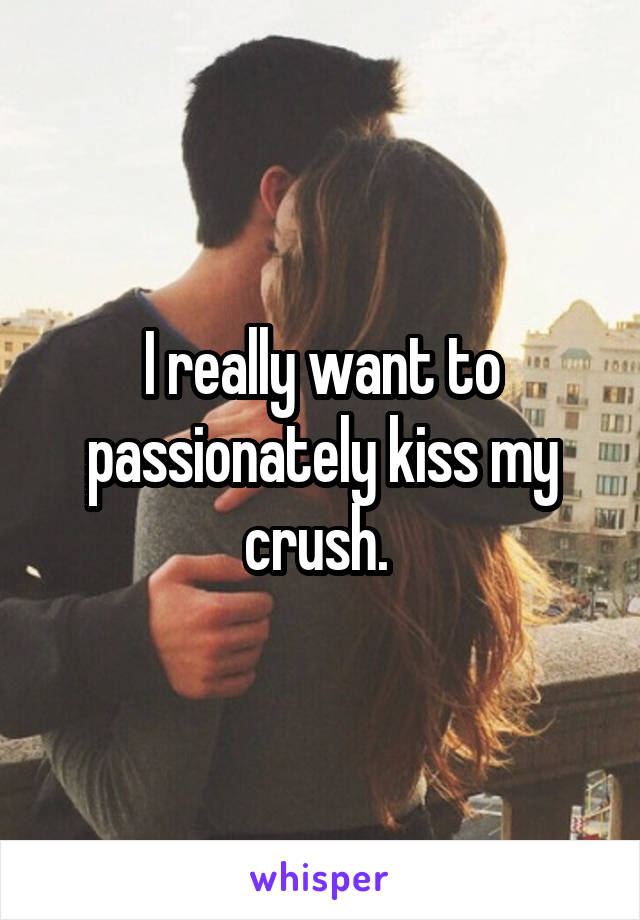 I really want to passionately kiss my crush. 