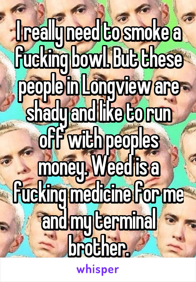 I really need to smoke a fucking bowl. But these people in Longview are shady and like to run off with peoples money. Weed is a fucking medicine for me and my terminal brother.